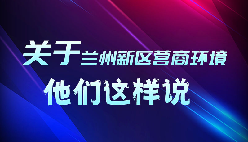 圖解|聽(tīng)！關(guān)于蘭州新區(qū)營(yíng)商環(huán)境，他們這樣說(shuō)